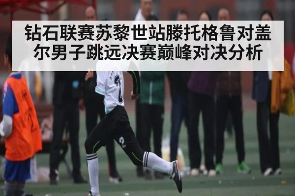 钻石联赛苏黎世站滕托格鲁对盖尔男子跳远决赛巅峰对决分析