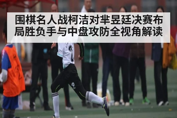 围棋名人战柯洁对芈昱廷决赛布局胜负手与中盘攻防全视角解读