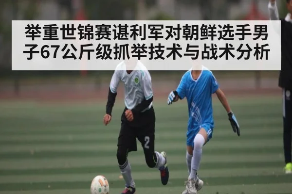举重世锦赛谌利军对朝鲜选手男子67公斤级抓举技术与战术分析