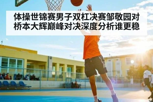 体操世锦赛男子双杠决赛邹敬园对桥本大辉巅峰对决深度分析谁更稳